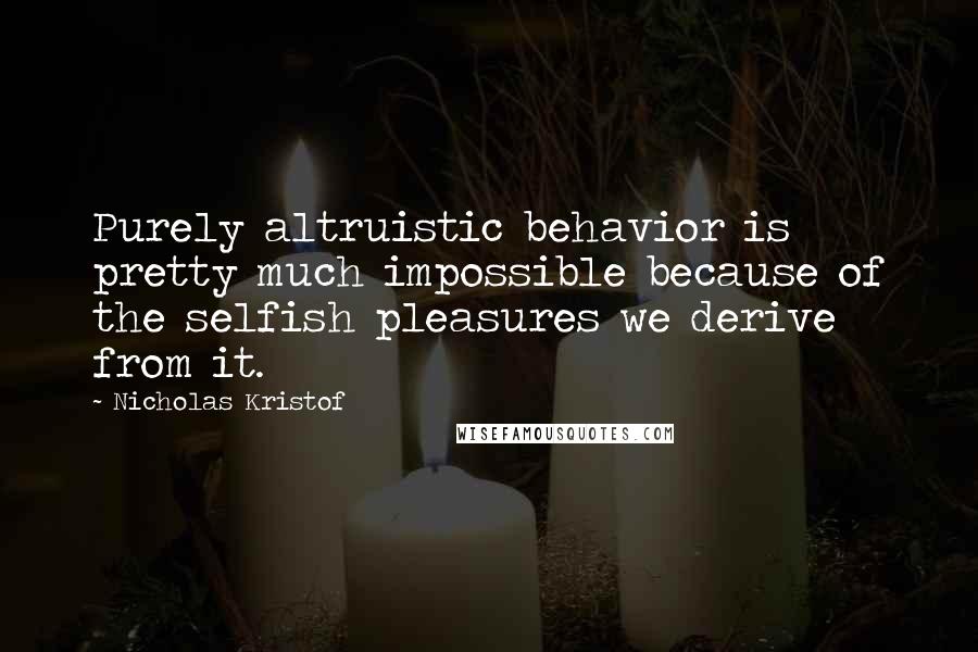 Nicholas Kristof Quotes: Purely altruistic behavior is pretty much impossible because of the selfish pleasures we derive from it.