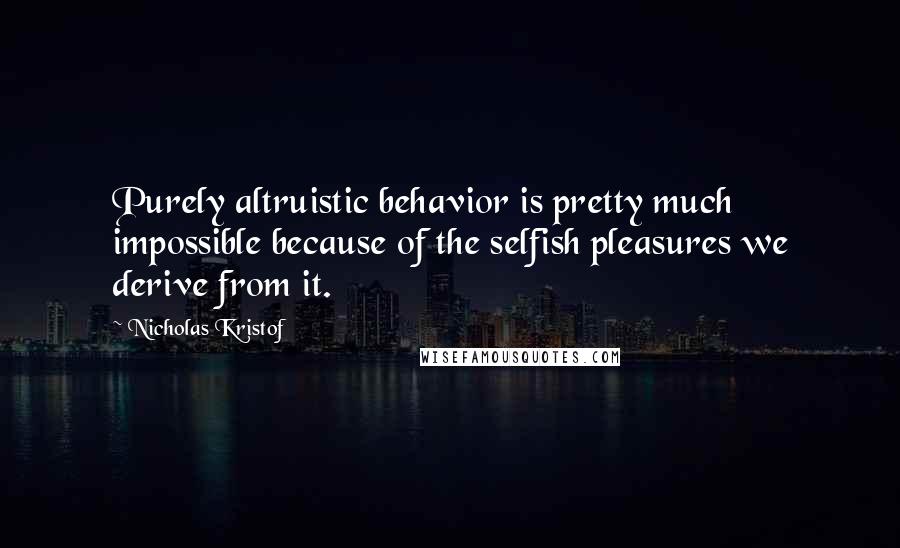 Nicholas Kristof Quotes: Purely altruistic behavior is pretty much impossible because of the selfish pleasures we derive from it.