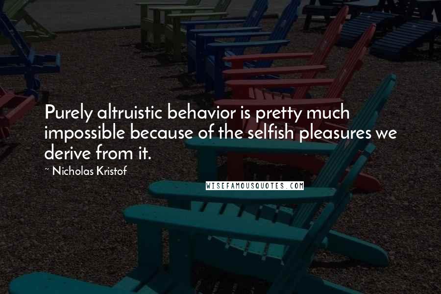 Nicholas Kristof Quotes: Purely altruistic behavior is pretty much impossible because of the selfish pleasures we derive from it.