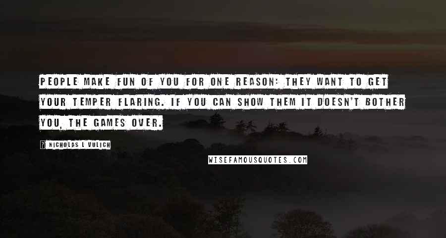 Nicholas L Vulich Quotes: People make fun of you for one reason: They want to get your temper flaring. If you can show them it doesn't bother you, the games over.