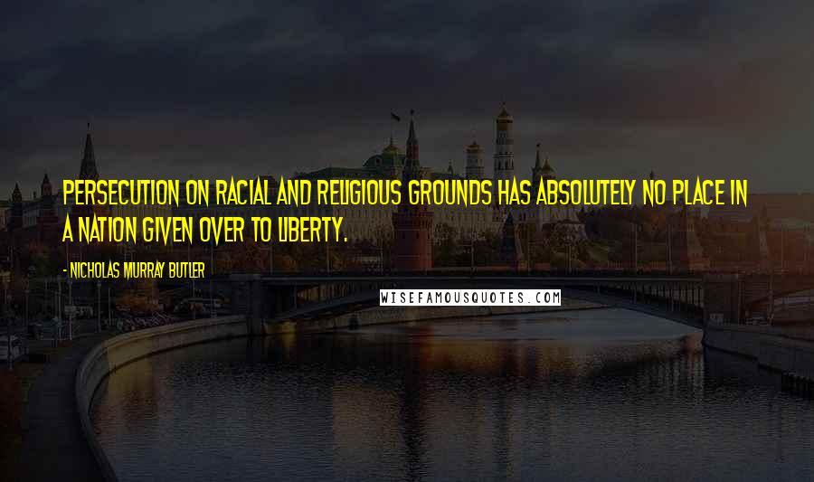 Nicholas Murray Butler Quotes: Persecution on racial and religious grounds has absolutely no place in a nation given over to liberty.