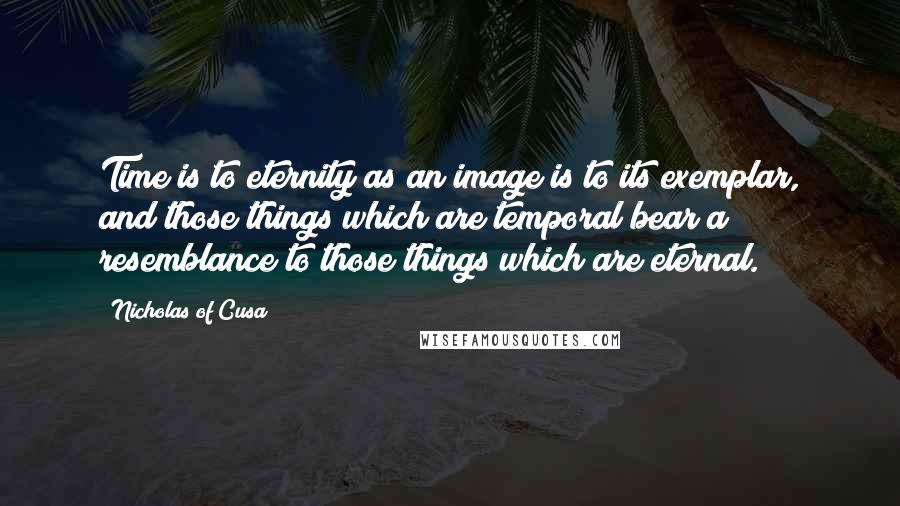 Nicholas Of Cusa Quotes: Time is to eternity as an image is to its exemplar, and those things which are temporal bear a resemblance to those things which are eternal.