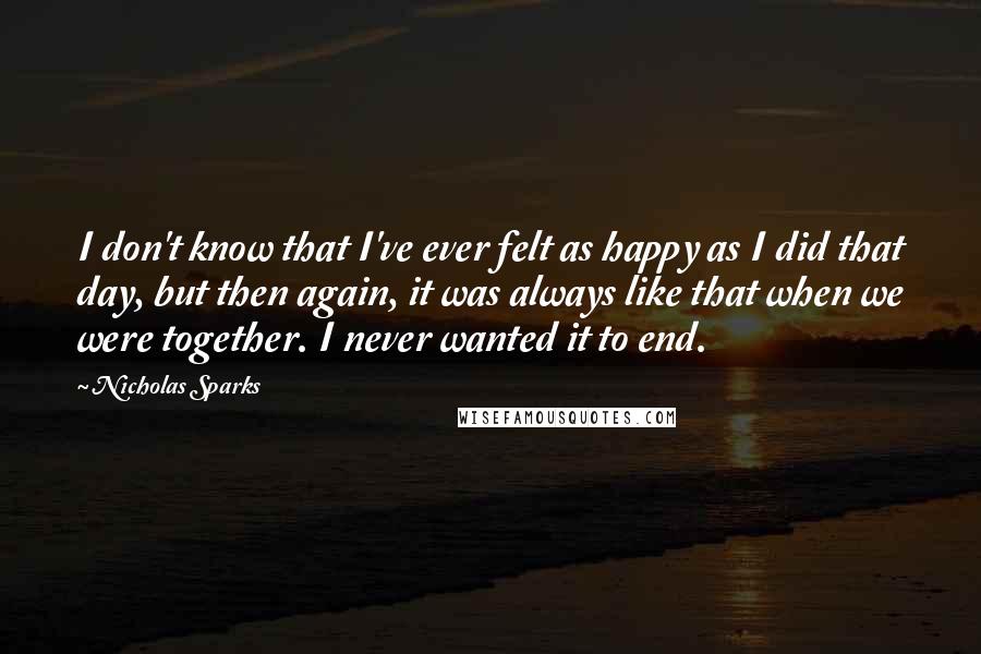 Nicholas Sparks Quotes: I don't know that I've ever felt as happy as I did that day, but then again, it was always like that when we were together. I never wanted it to end.