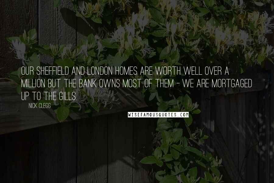 Nick Clegg Quotes: Our Sheffield and London homes are worth well over a million but the bank owns most of them - we are mortgaged up to the gills.