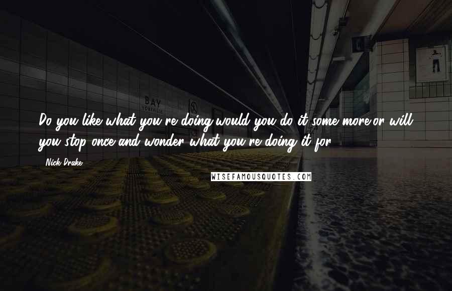 Nick Drake Quotes: Do you like what you're doing/would you do it some more/or will you stop once and wonder what you're doing it for?