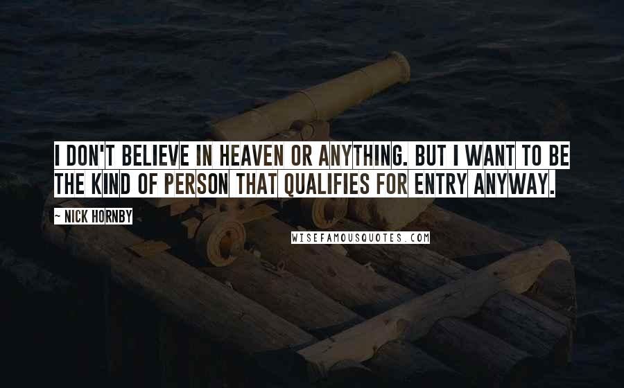 Nick Hornby Quotes: I don't believe in Heaven or anything. But I want to be the kind of person that qualifies for entry anyway.