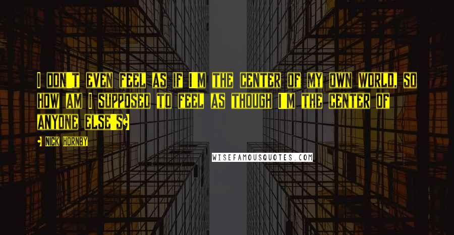 Nick Hornby Quotes: I don't even feel as if I'm the center of my own world, so how am I supposed to feel as though I'm the center of anyone else's?