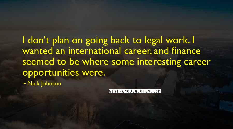 Nick Johnson Quotes: I don't plan on going back to legal work. I wanted an international career, and finance seemed to be where some interesting career opportunities were.