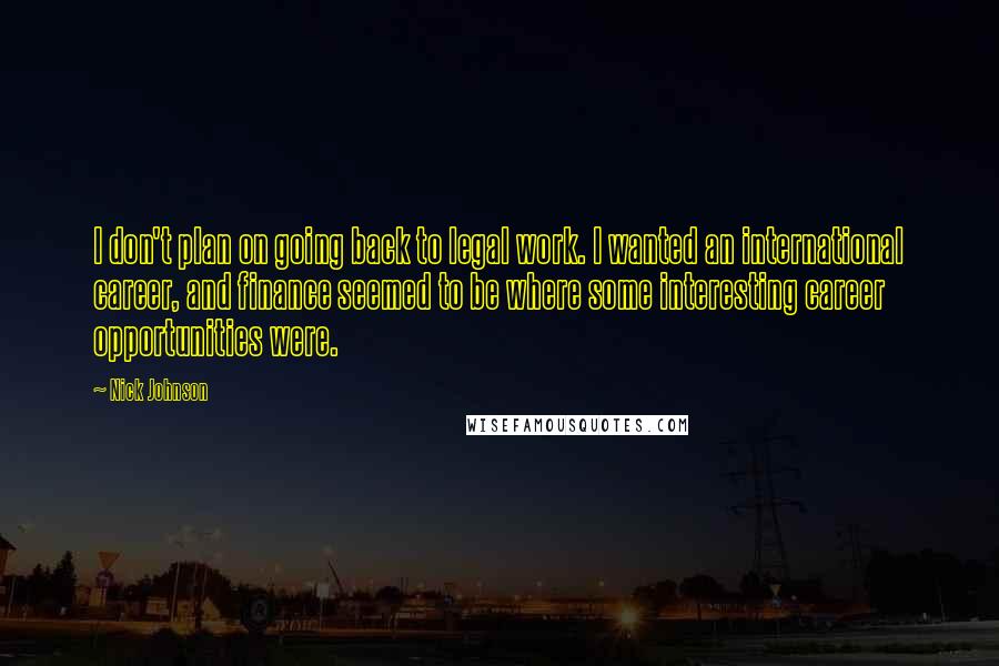 Nick Johnson Quotes: I don't plan on going back to legal work. I wanted an international career, and finance seemed to be where some interesting career opportunities were.
