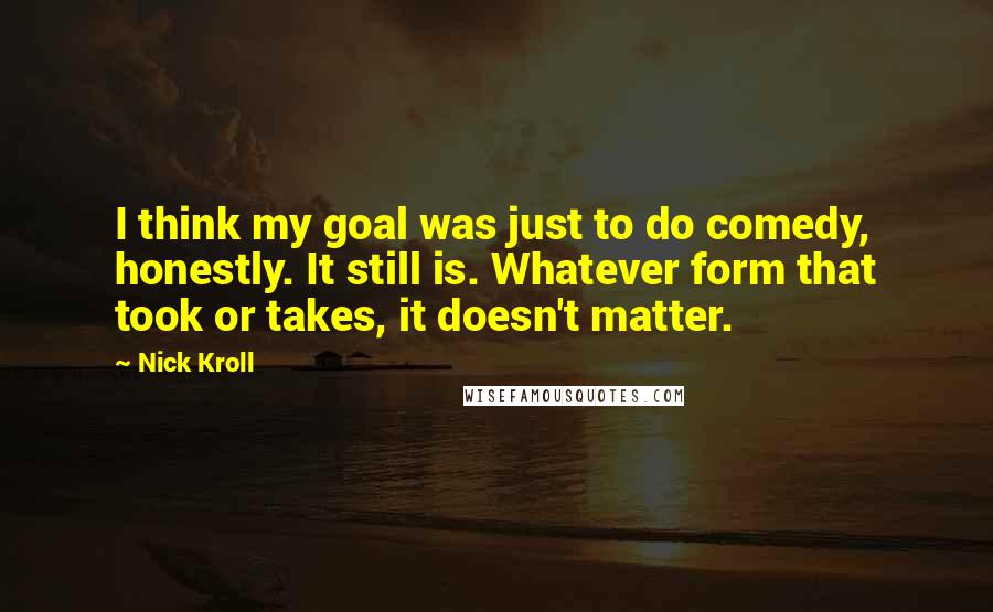 Nick Kroll Quotes: I think my goal was just to do comedy, honestly. It still is. Whatever form that took or takes, it doesn't matter.