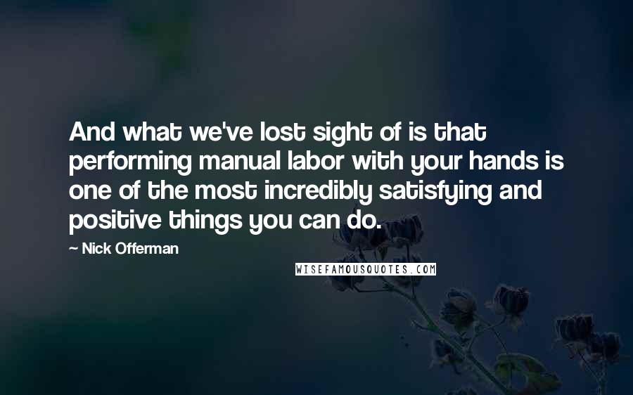Nick Offerman Quotes: And what we've lost sight of is that performing manual labor with your hands is one of the most incredibly satisfying and positive things you can do.
