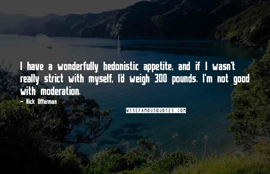 Nick Offerman Quotes: I have a wonderfully hedonistic appetite, and if I wasn't really strict with myself, I'd weigh 300 pounds. I'm not good with moderation.