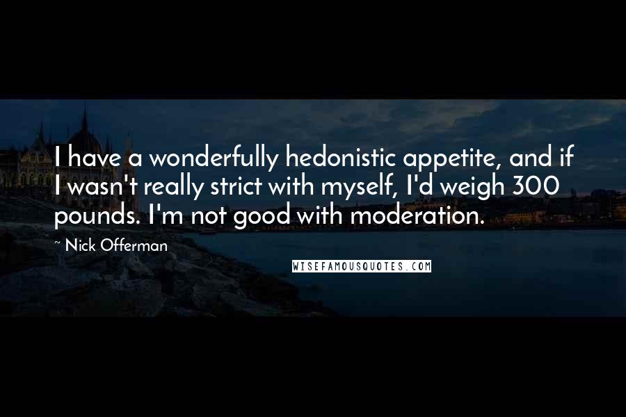 Nick Offerman Quotes: I have a wonderfully hedonistic appetite, and if I wasn't really strict with myself, I'd weigh 300 pounds. I'm not good with moderation.