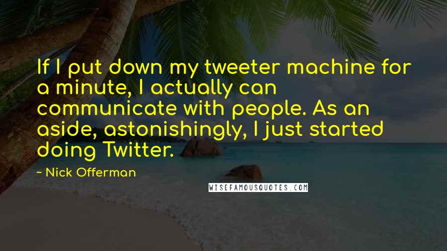 Nick Offerman Quotes: If I put down my tweeter machine for a minute, I actually can communicate with people. As an aside, astonishingly, I just started doing Twitter.