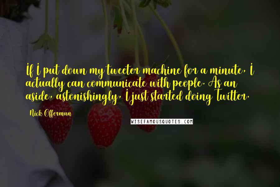 Nick Offerman Quotes: If I put down my tweeter machine for a minute, I actually can communicate with people. As an aside, astonishingly, I just started doing Twitter.