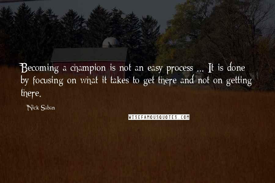 Nick Saban Quotes: Becoming a champion is not an easy process ... It is done by focusing on what it takes to get there and not on getting there.