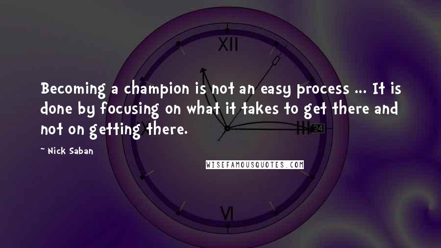 Nick Saban Quotes: Becoming a champion is not an easy process ... It is done by focusing on what it takes to get there and not on getting there.