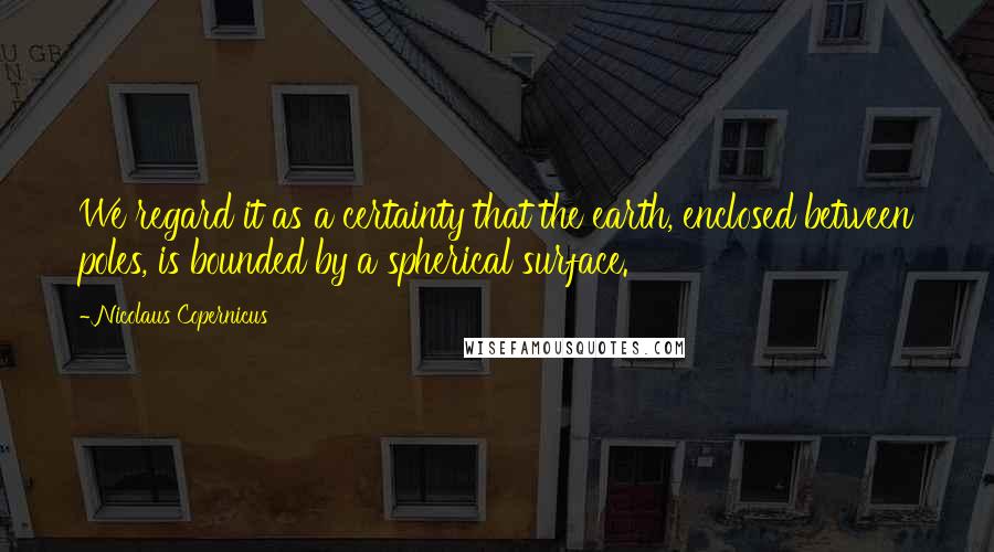 Nicolaus Copernicus Quotes: We regard it as a certainty that the earth, enclosed between poles, is bounded by a spherical surface.