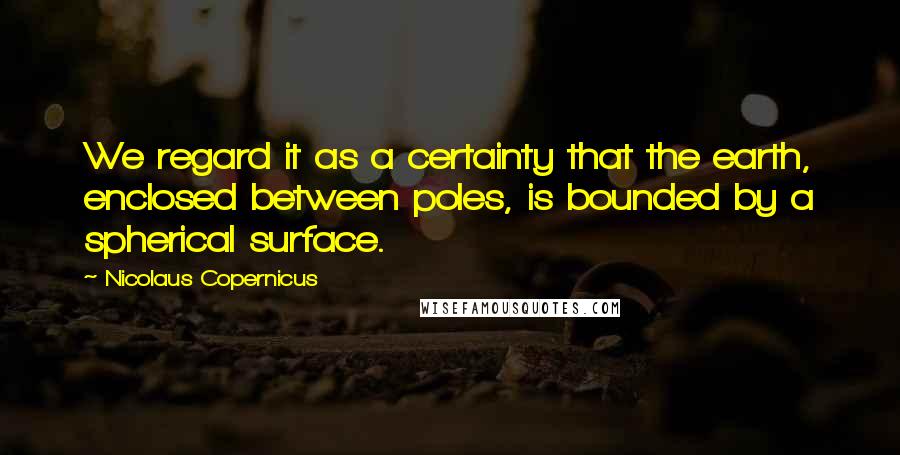 Nicolaus Copernicus Quotes: We regard it as a certainty that the earth, enclosed between poles, is bounded by a spherical surface.