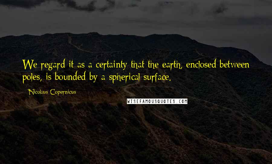 Nicolaus Copernicus Quotes: We regard it as a certainty that the earth, enclosed between poles, is bounded by a spherical surface.