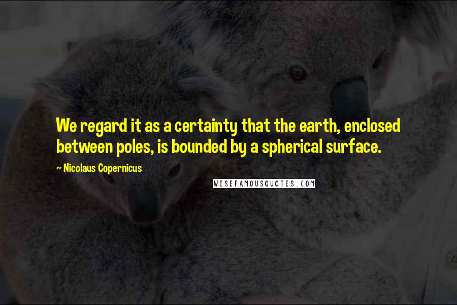 Nicolaus Copernicus Quotes: We regard it as a certainty that the earth, enclosed between poles, is bounded by a spherical surface.