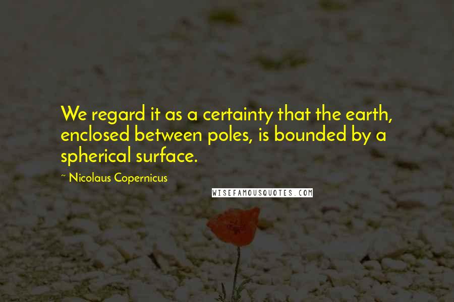 Nicolaus Copernicus Quotes: We regard it as a certainty that the earth, enclosed between poles, is bounded by a spherical surface.