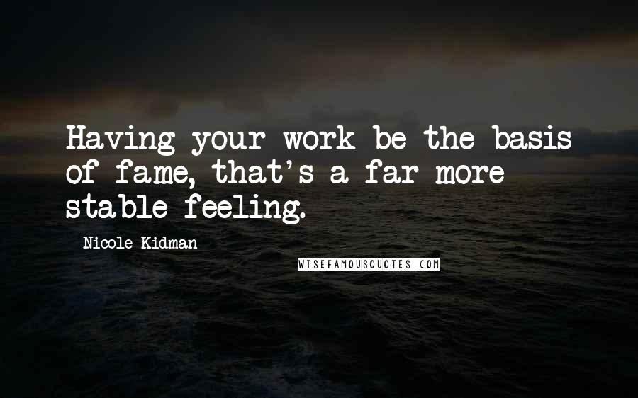 Nicole Kidman Quotes: Having your work be the basis of fame, that's a far more stable feeling.