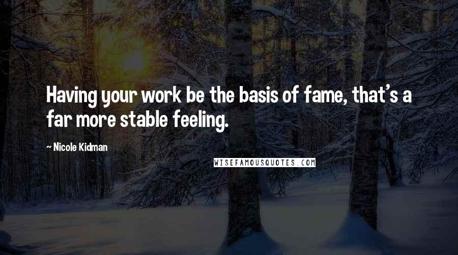 Nicole Kidman Quotes: Having your work be the basis of fame, that's a far more stable feeling.