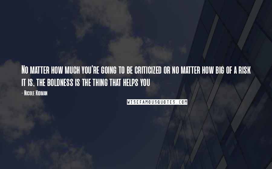 Nicole Kidman Quotes: No matter how much you're going to be criticized or no matter how big of a risk it is, the boldness is the thing that helps you