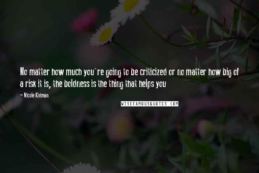 Nicole Kidman Quotes: No matter how much you're going to be criticized or no matter how big of a risk it is, the boldness is the thing that helps you