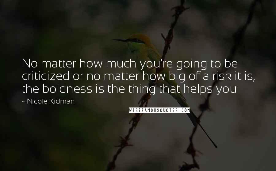 Nicole Kidman Quotes: No matter how much you're going to be criticized or no matter how big of a risk it is, the boldness is the thing that helps you