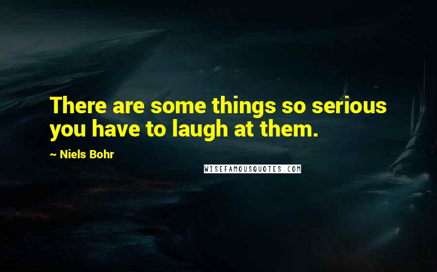 Niels Bohr Quotes: There are some things so serious you have to laugh at them.