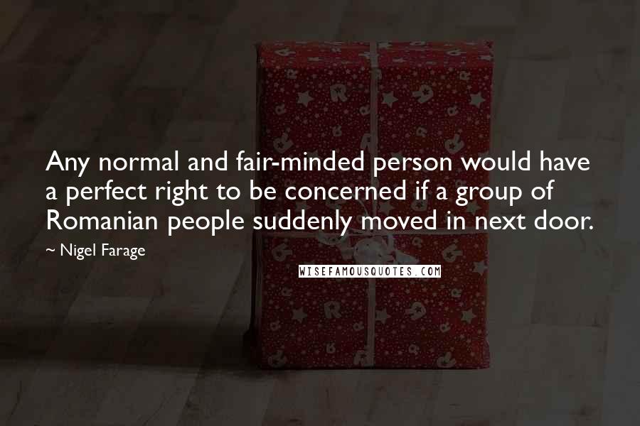 Nigel Farage Quotes: Any normal and fair-minded person would have a perfect right to be concerned if a group of Romanian people suddenly moved in next door.