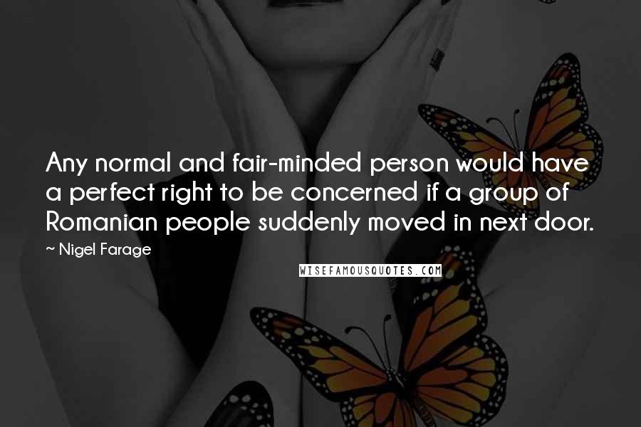 Nigel Farage Quotes: Any normal and fair-minded person would have a perfect right to be concerned if a group of Romanian people suddenly moved in next door.