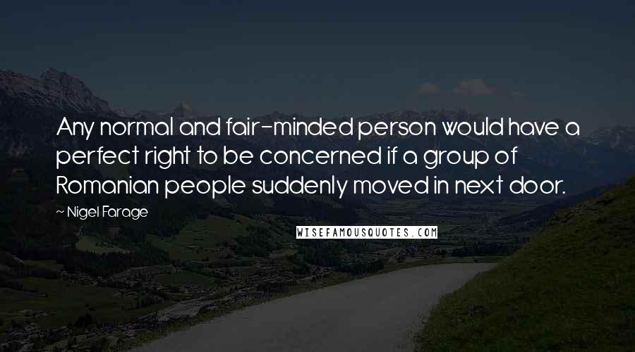 Nigel Farage Quotes: Any normal and fair-minded person would have a perfect right to be concerned if a group of Romanian people suddenly moved in next door.