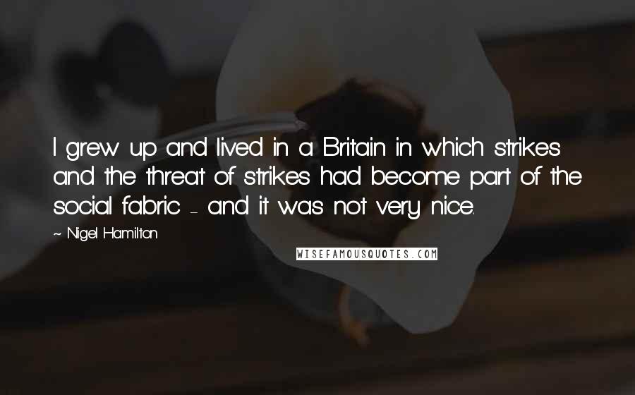 Nigel Hamilton Quotes: I grew up and lived in a Britain in which strikes and the threat of strikes had become part of the social fabric - and it was not very nice.