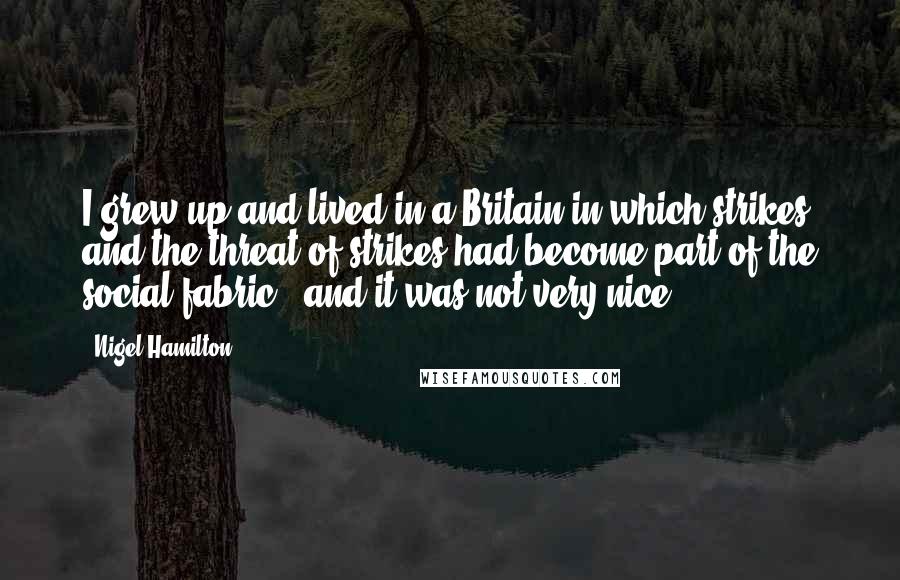 Nigel Hamilton Quotes: I grew up and lived in a Britain in which strikes and the threat of strikes had become part of the social fabric - and it was not very nice.