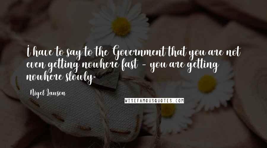 Nigel Lawson Quotes: I have to say to the Government that you are not even getting nowhere fast - you are getting nowhere slowly.