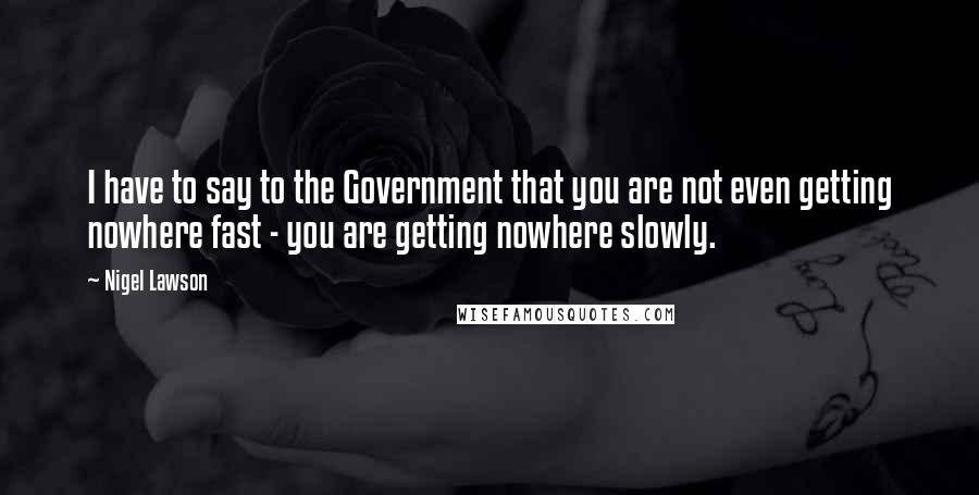 Nigel Lawson Quotes: I have to say to the Government that you are not even getting nowhere fast - you are getting nowhere slowly.