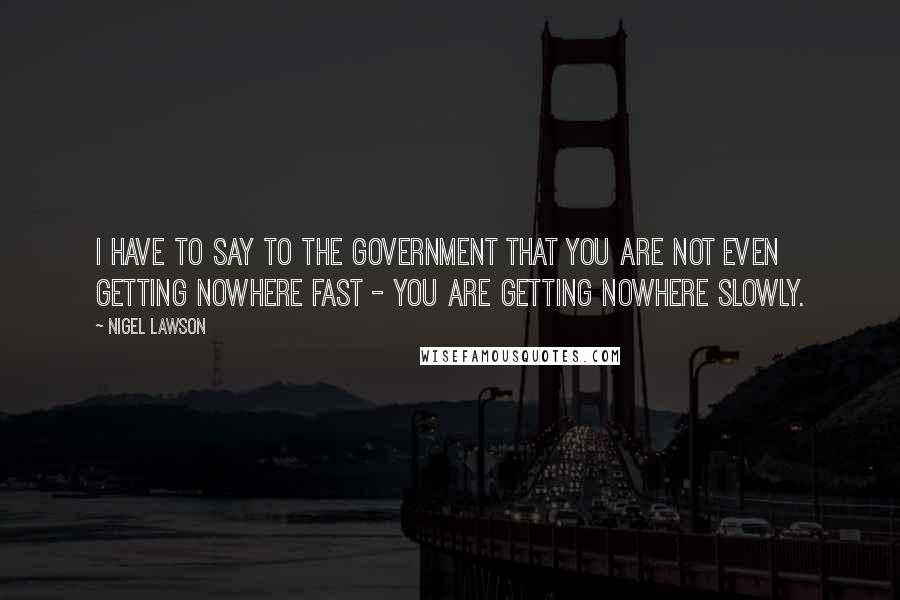 Nigel Lawson Quotes: I have to say to the Government that you are not even getting nowhere fast - you are getting nowhere slowly.