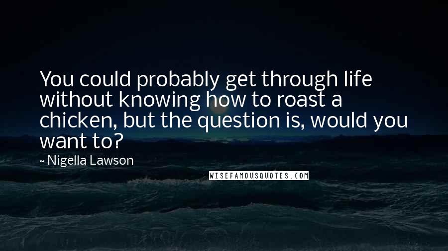 Nigella Lawson Quotes: You could probably get through life without knowing how to roast a chicken, but the question is, would you want to?