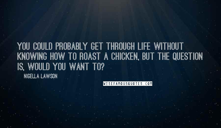 Nigella Lawson Quotes: You could probably get through life without knowing how to roast a chicken, but the question is, would you want to?