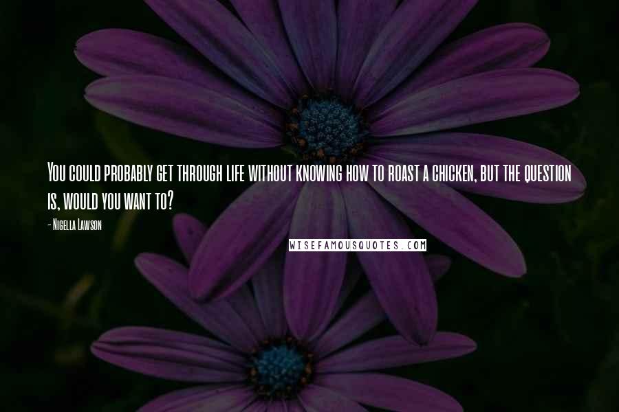 Nigella Lawson Quotes: You could probably get through life without knowing how to roast a chicken, but the question is, would you want to?