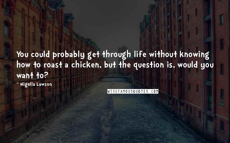 Nigella Lawson Quotes: You could probably get through life without knowing how to roast a chicken, but the question is, would you want to?