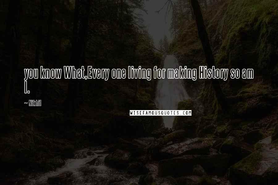 Nikhil Quotes: you know What,Every one living for making History so am I.