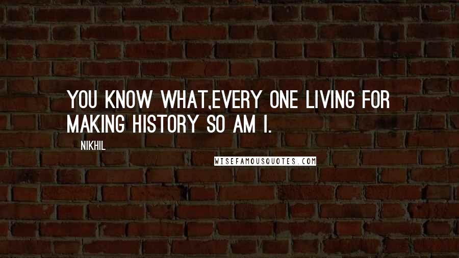 Nikhil Quotes: you know What,Every one living for making History so am I.