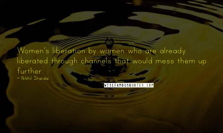 Nikhil Sharda Quotes: Women's liberation by women who are already liberated through channels that would mess them up further