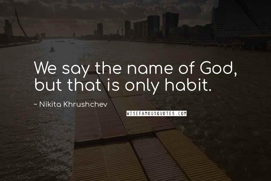 Nikita Khrushchev Quotes: We say the name of God, but that is only habit.