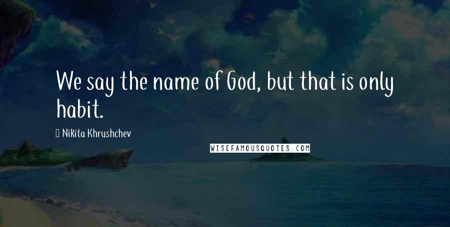 Nikita Khrushchev Quotes: We say the name of God, but that is only habit.