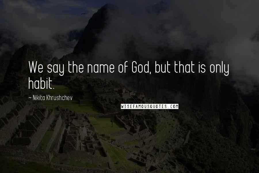 Nikita Khrushchev Quotes: We say the name of God, but that is only habit.